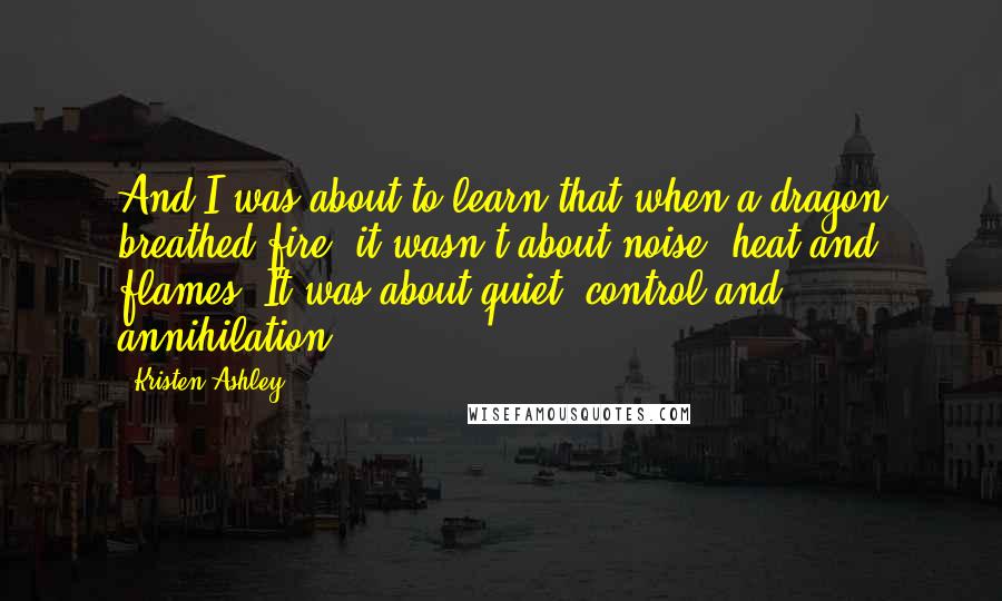 Kristen Ashley Quotes: And I was about to learn that when a dragon breathed fire, it wasn't about noise, heat and flames. It was about quiet, control and annihilation.