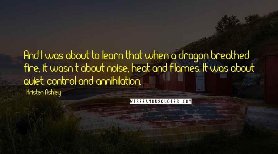 Kristen Ashley Quotes: And I was about to learn that when a dragon breathed fire, it wasn't about noise, heat and flames. It was about quiet, control and annihilation.