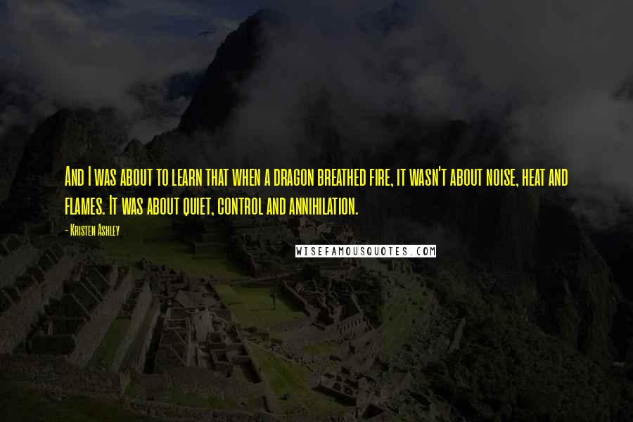 Kristen Ashley Quotes: And I was about to learn that when a dragon breathed fire, it wasn't about noise, heat and flames. It was about quiet, control and annihilation.