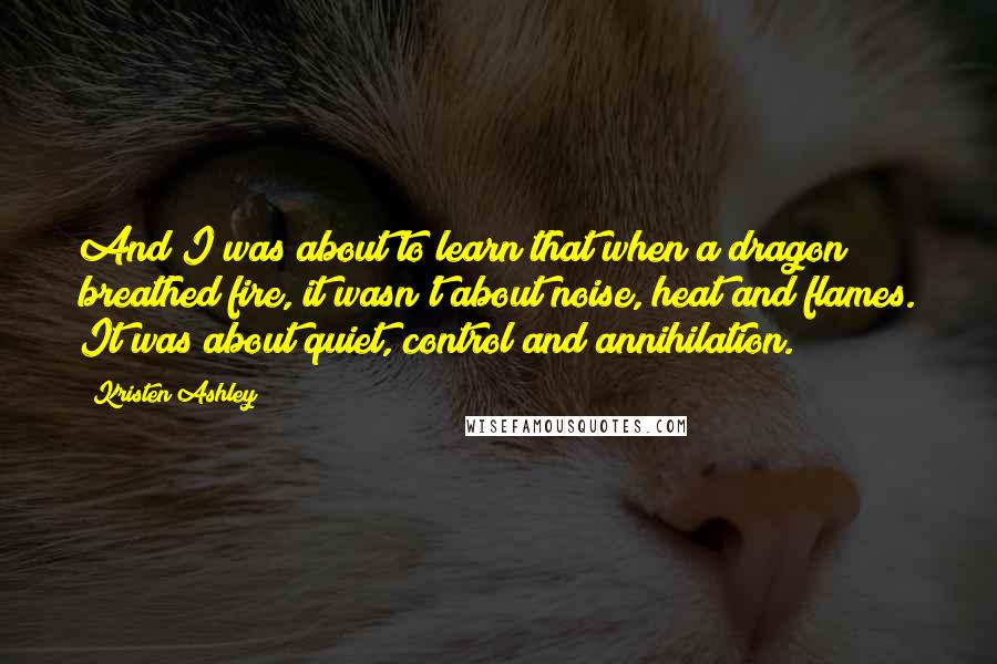 Kristen Ashley Quotes: And I was about to learn that when a dragon breathed fire, it wasn't about noise, heat and flames. It was about quiet, control and annihilation.