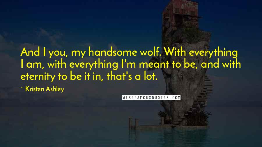 Kristen Ashley Quotes: And I you, my handsome wolf. With everything I am, with everything I'm meant to be, and with eternity to be it in, that's a lot.