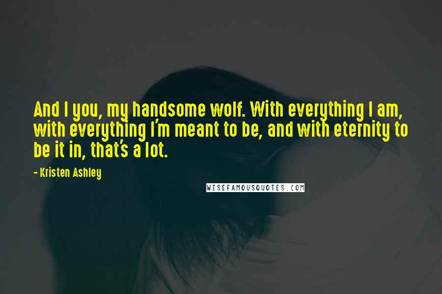 Kristen Ashley Quotes: And I you, my handsome wolf. With everything I am, with everything I'm meant to be, and with eternity to be it in, that's a lot.