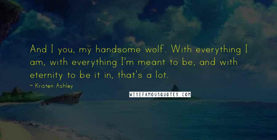 Kristen Ashley Quotes: And I you, my handsome wolf. With everything I am, with everything I'm meant to be, and with eternity to be it in, that's a lot.