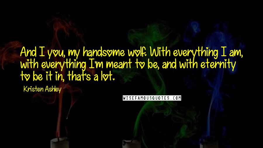 Kristen Ashley Quotes: And I you, my handsome wolf. With everything I am, with everything I'm meant to be, and with eternity to be it in, that's a lot.