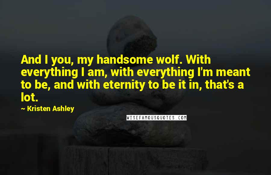 Kristen Ashley Quotes: And I you, my handsome wolf. With everything I am, with everything I'm meant to be, and with eternity to be it in, that's a lot.