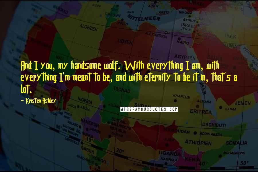 Kristen Ashley Quotes: And I you, my handsome wolf. With everything I am, with everything I'm meant to be, and with eternity to be it in, that's a lot.