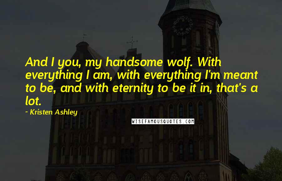 Kristen Ashley Quotes: And I you, my handsome wolf. With everything I am, with everything I'm meant to be, and with eternity to be it in, that's a lot.