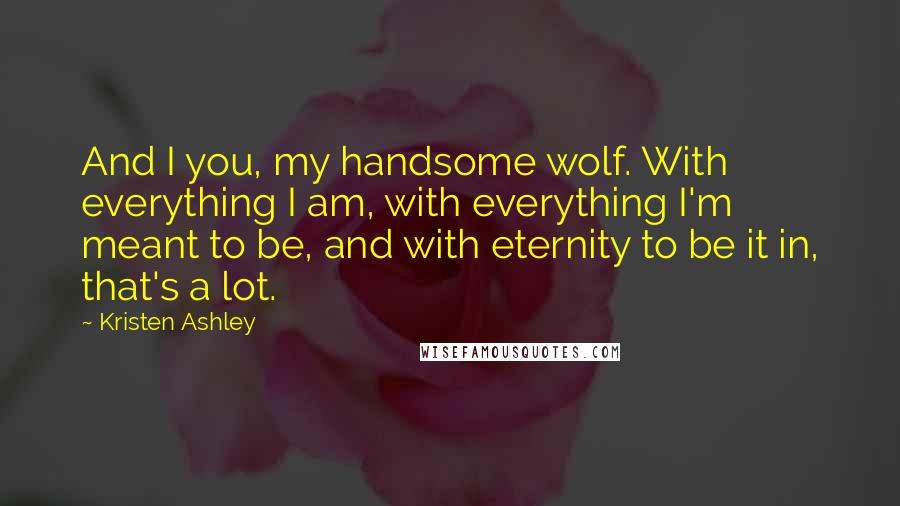 Kristen Ashley Quotes: And I you, my handsome wolf. With everything I am, with everything I'm meant to be, and with eternity to be it in, that's a lot.