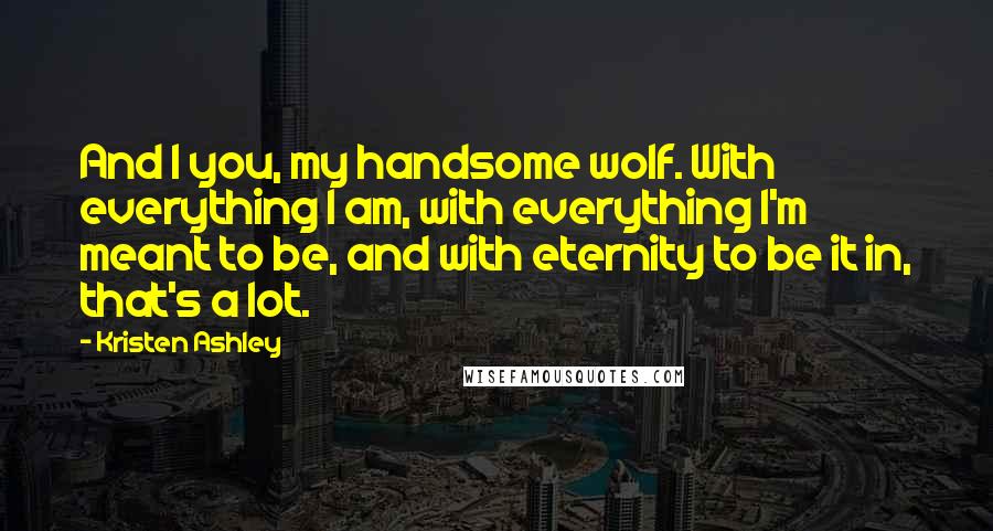 Kristen Ashley Quotes: And I you, my handsome wolf. With everything I am, with everything I'm meant to be, and with eternity to be it in, that's a lot.