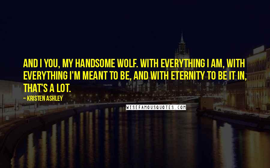 Kristen Ashley Quotes: And I you, my handsome wolf. With everything I am, with everything I'm meant to be, and with eternity to be it in, that's a lot.