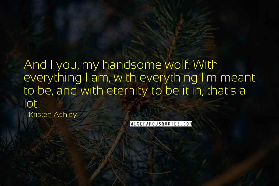 Kristen Ashley Quotes: And I you, my handsome wolf. With everything I am, with everything I'm meant to be, and with eternity to be it in, that's a lot.