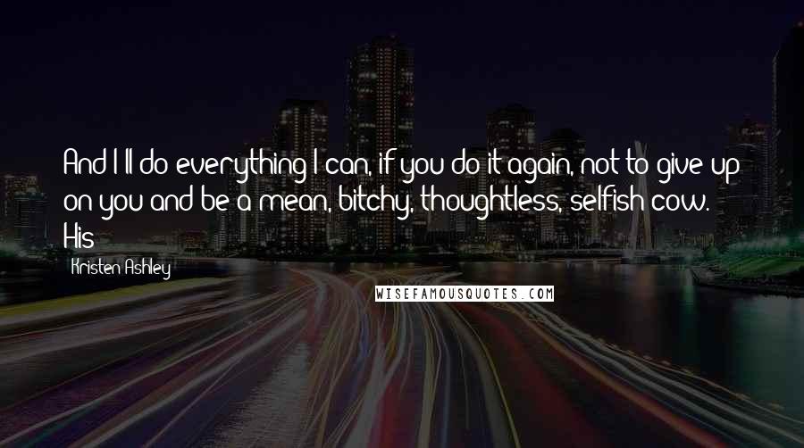 Kristen Ashley Quotes: And I'll do everything I can, if you do it again, not to give up on you and be a mean, bitchy, thoughtless, selfish cow." His