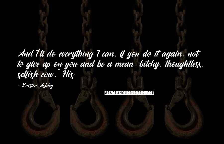 Kristen Ashley Quotes: And I'll do everything I can, if you do it again, not to give up on you and be a mean, bitchy, thoughtless, selfish cow." His