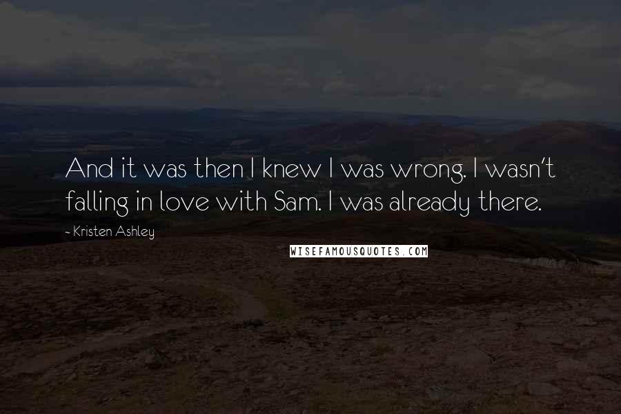 Kristen Ashley Quotes: And it was then I knew I was wrong. I wasn't falling in love with Sam. I was already there.