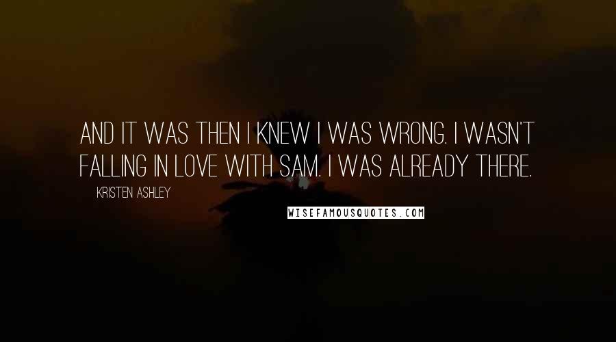 Kristen Ashley Quotes: And it was then I knew I was wrong. I wasn't falling in love with Sam. I was already there.