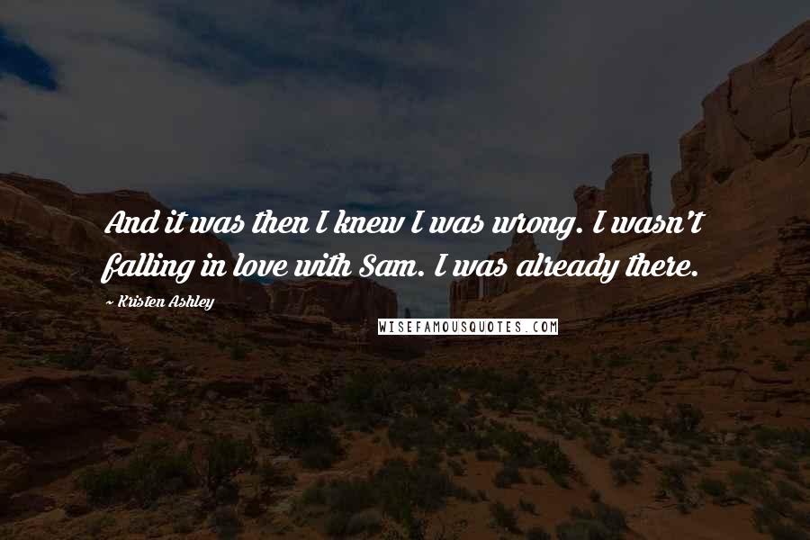 Kristen Ashley Quotes: And it was then I knew I was wrong. I wasn't falling in love with Sam. I was already there.