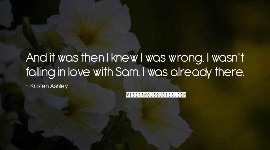 Kristen Ashley Quotes: And it was then I knew I was wrong. I wasn't falling in love with Sam. I was already there.