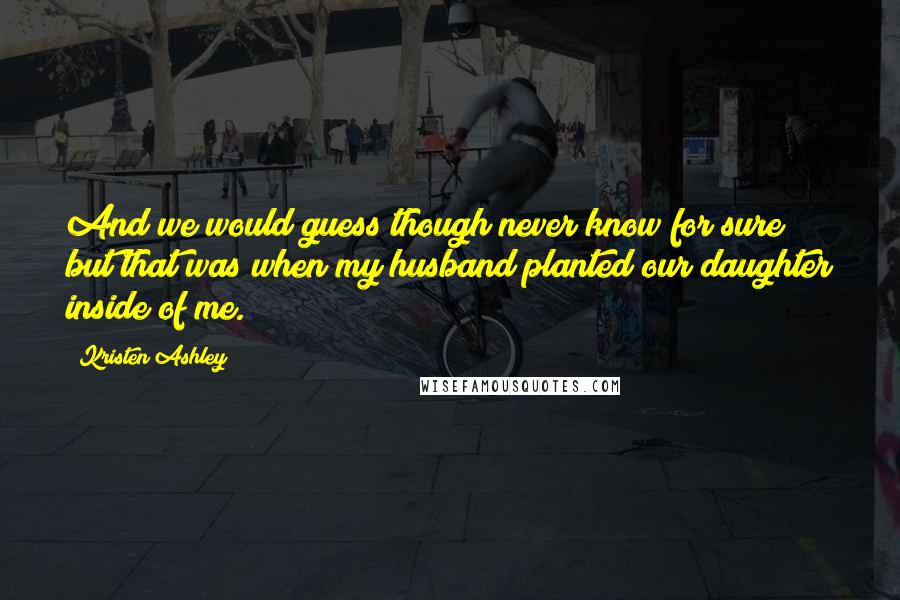 Kristen Ashley Quotes: And we would guess though never know for sure but that was when my husband planted our daughter inside of me.