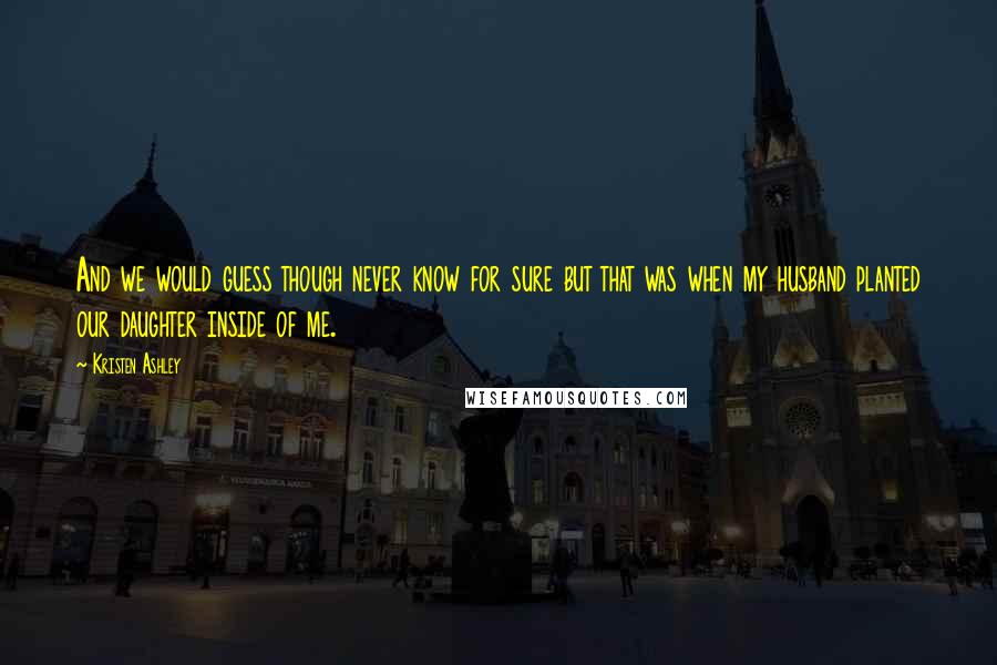 Kristen Ashley Quotes: And we would guess though never know for sure but that was when my husband planted our daughter inside of me.