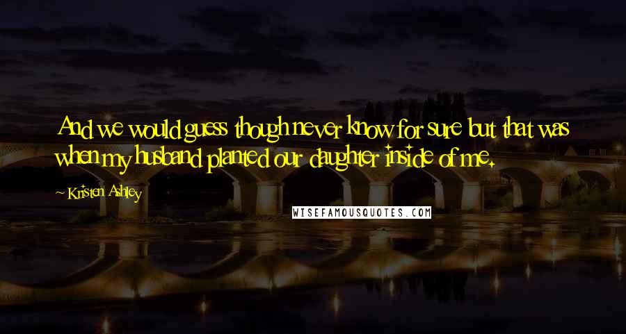 Kristen Ashley Quotes: And we would guess though never know for sure but that was when my husband planted our daughter inside of me.