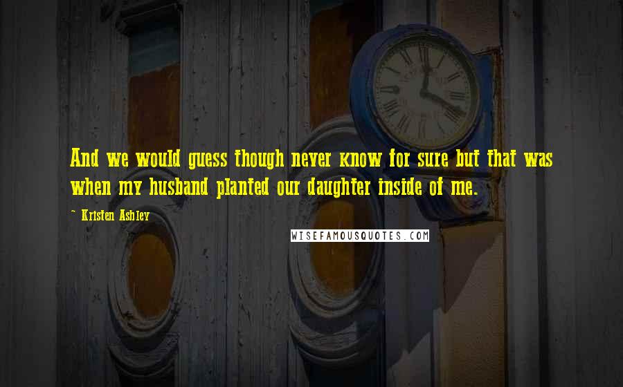 Kristen Ashley Quotes: And we would guess though never know for sure but that was when my husband planted our daughter inside of me.