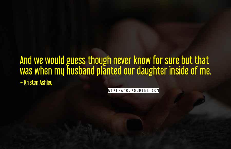 Kristen Ashley Quotes: And we would guess though never know for sure but that was when my husband planted our daughter inside of me.