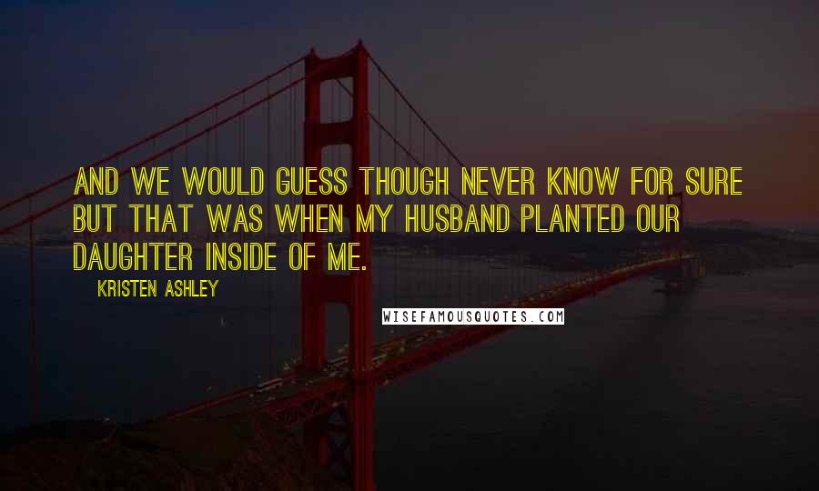 Kristen Ashley Quotes: And we would guess though never know for sure but that was when my husband planted our daughter inside of me.