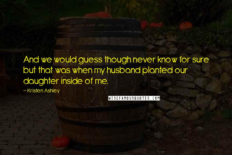 Kristen Ashley Quotes: And we would guess though never know for sure but that was when my husband planted our daughter inside of me.