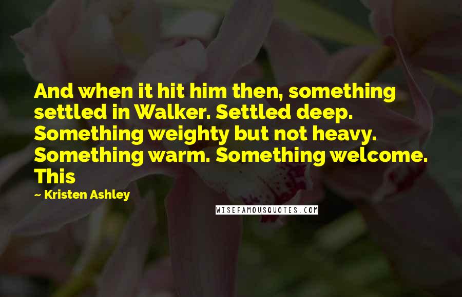 Kristen Ashley Quotes: And when it hit him then, something settled in Walker. Settled deep. Something weighty but not heavy. Something warm. Something welcome. This