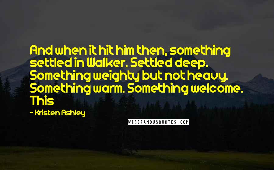 Kristen Ashley Quotes: And when it hit him then, something settled in Walker. Settled deep. Something weighty but not heavy. Something warm. Something welcome. This