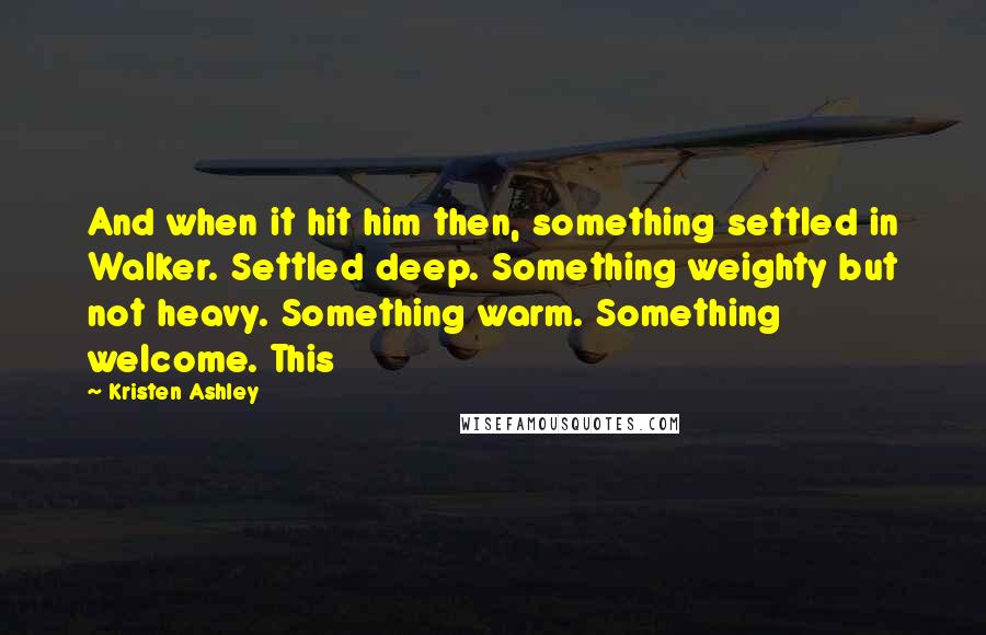 Kristen Ashley Quotes: And when it hit him then, something settled in Walker. Settled deep. Something weighty but not heavy. Something warm. Something welcome. This