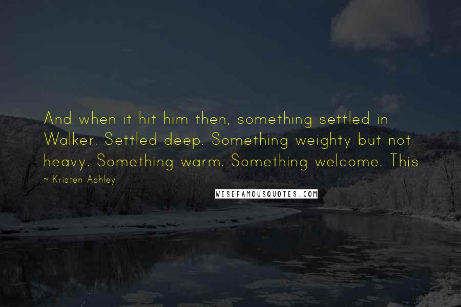 Kristen Ashley Quotes: And when it hit him then, something settled in Walker. Settled deep. Something weighty but not heavy. Something warm. Something welcome. This