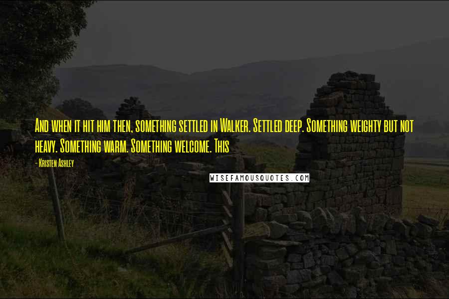 Kristen Ashley Quotes: And when it hit him then, something settled in Walker. Settled deep. Something weighty but not heavy. Something warm. Something welcome. This