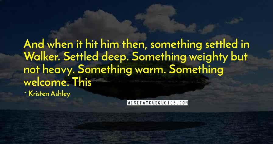 Kristen Ashley Quotes: And when it hit him then, something settled in Walker. Settled deep. Something weighty but not heavy. Something warm. Something welcome. This