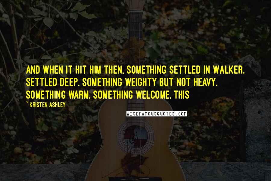 Kristen Ashley Quotes: And when it hit him then, something settled in Walker. Settled deep. Something weighty but not heavy. Something warm. Something welcome. This