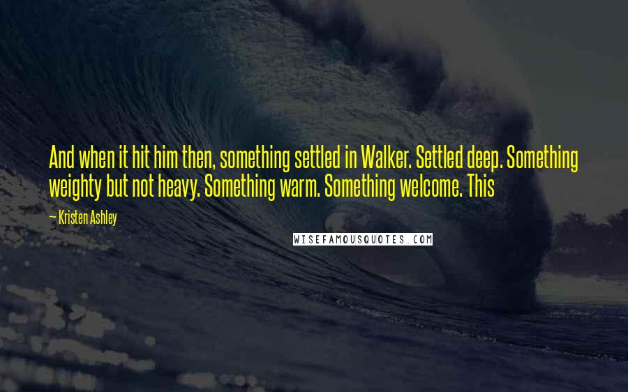 Kristen Ashley Quotes: And when it hit him then, something settled in Walker. Settled deep. Something weighty but not heavy. Something warm. Something welcome. This