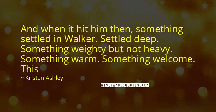 Kristen Ashley Quotes: And when it hit him then, something settled in Walker. Settled deep. Something weighty but not heavy. Something warm. Something welcome. This