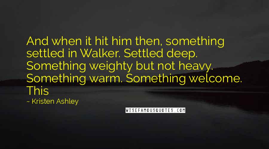 Kristen Ashley Quotes: And when it hit him then, something settled in Walker. Settled deep. Something weighty but not heavy. Something warm. Something welcome. This