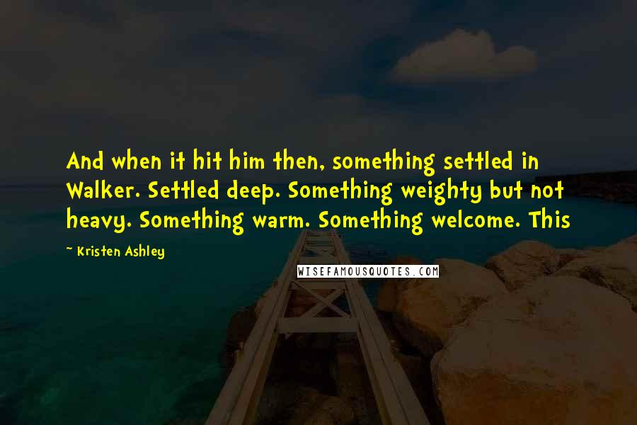 Kristen Ashley Quotes: And when it hit him then, something settled in Walker. Settled deep. Something weighty but not heavy. Something warm. Something welcome. This