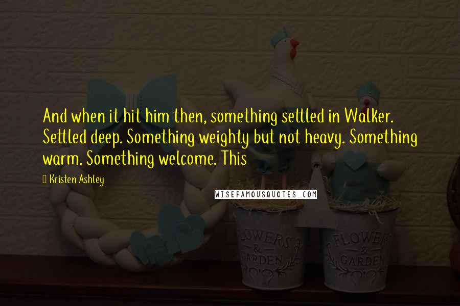 Kristen Ashley Quotes: And when it hit him then, something settled in Walker. Settled deep. Something weighty but not heavy. Something warm. Something welcome. This