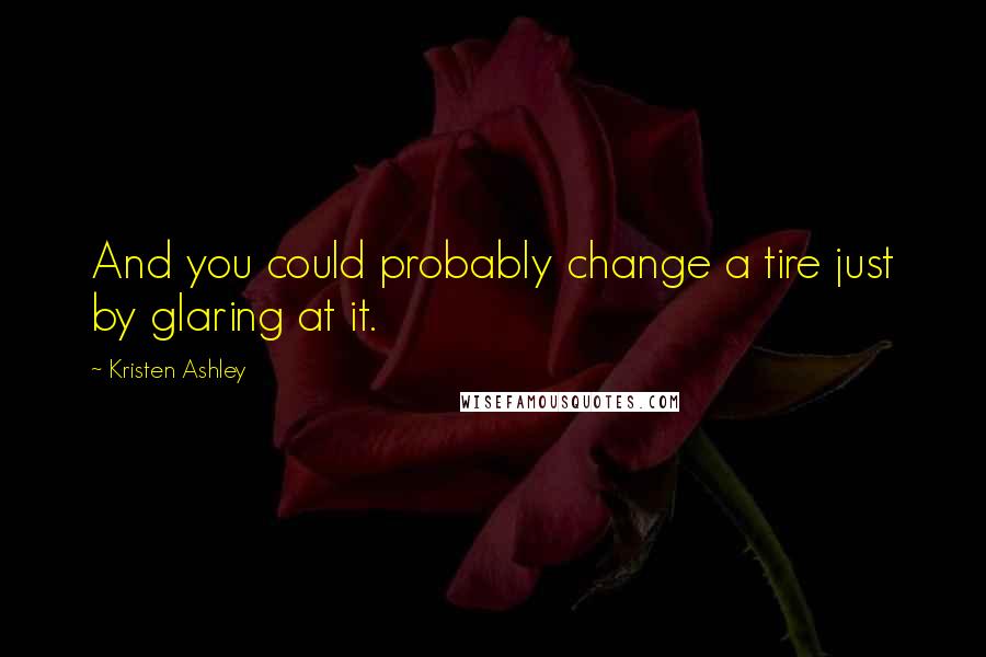 Kristen Ashley Quotes: And you could probably change a tire just by glaring at it.