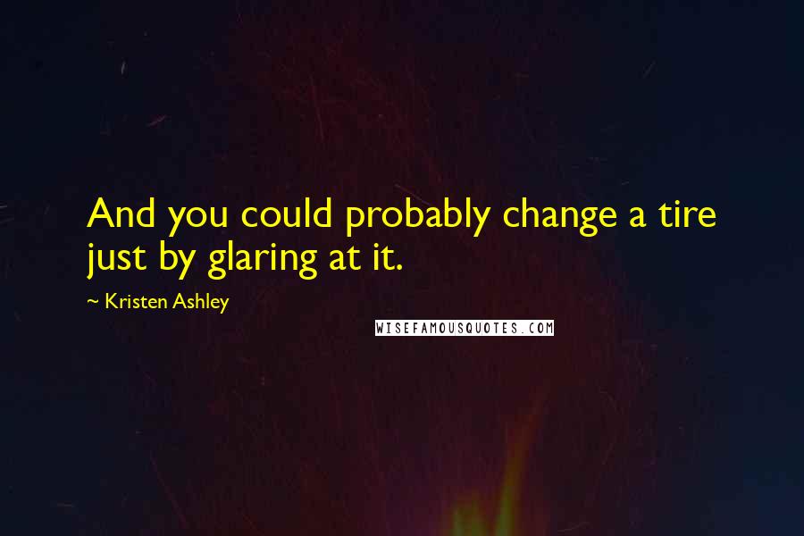 Kristen Ashley Quotes: And you could probably change a tire just by glaring at it.