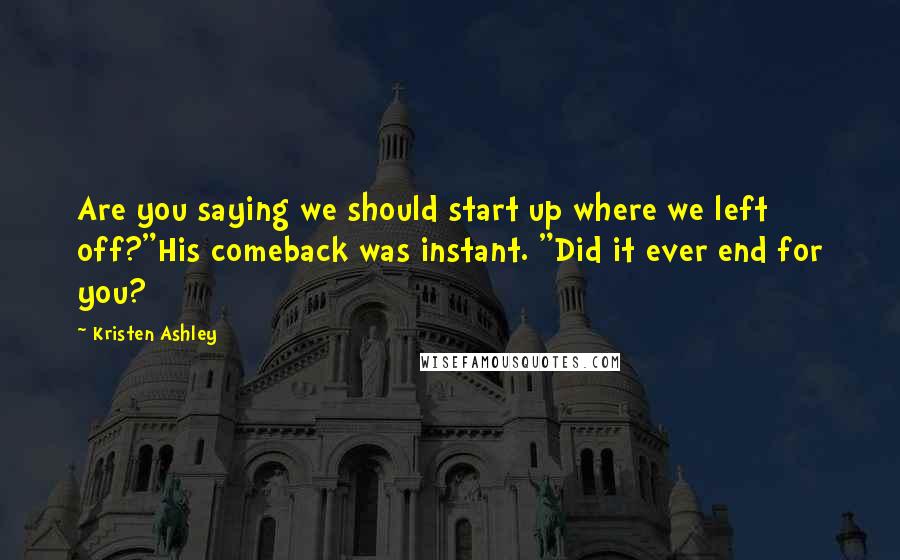 Kristen Ashley Quotes: Are you saying we should start up where we left off?"His comeback was instant. "Did it ever end for you?