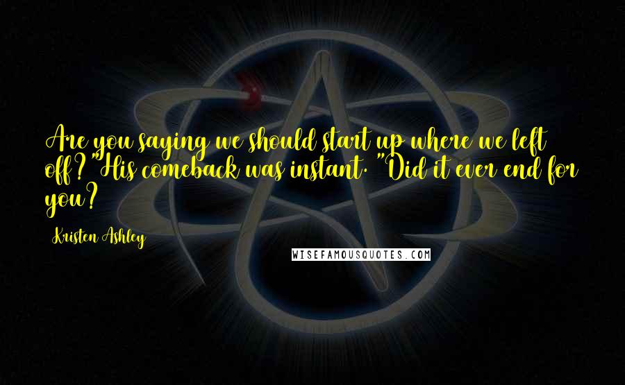 Kristen Ashley Quotes: Are you saying we should start up where we left off?"His comeback was instant. "Did it ever end for you?