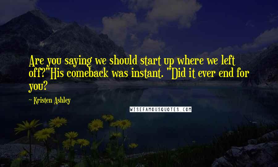 Kristen Ashley Quotes: Are you saying we should start up where we left off?"His comeback was instant. "Did it ever end for you?