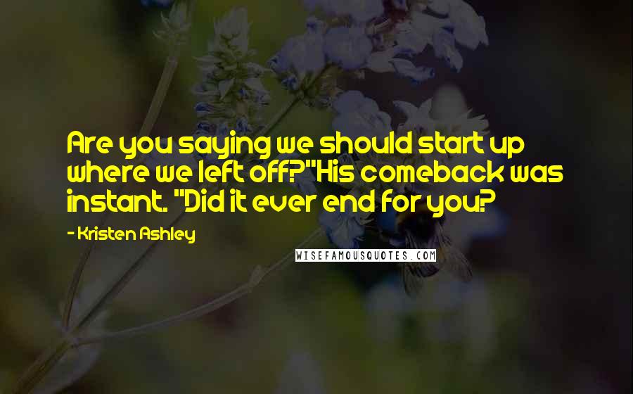 Kristen Ashley Quotes: Are you saying we should start up where we left off?"His comeback was instant. "Did it ever end for you?