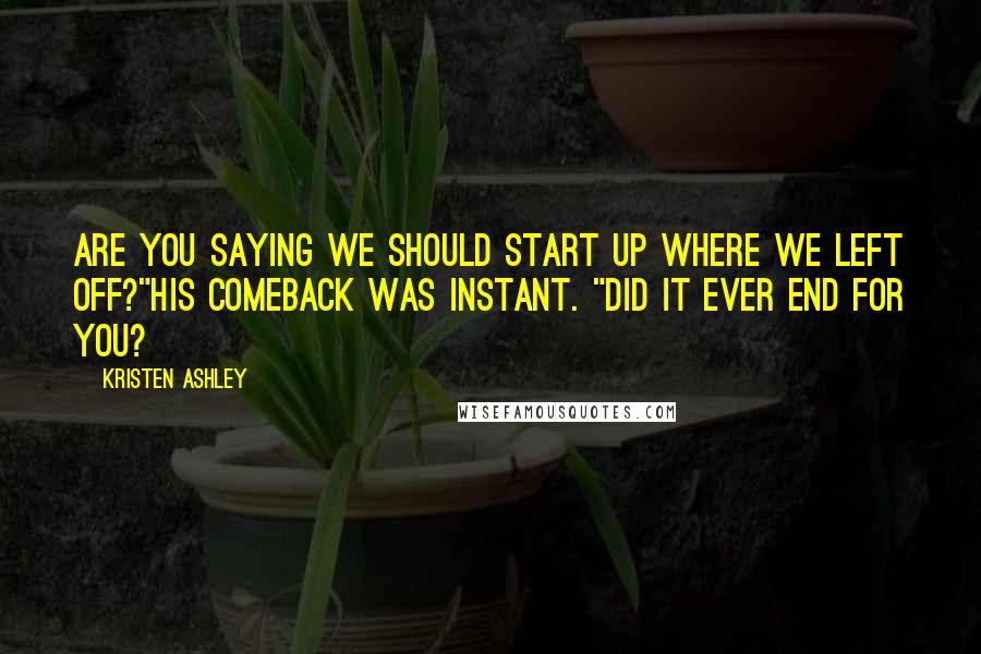 Kristen Ashley Quotes: Are you saying we should start up where we left off?"His comeback was instant. "Did it ever end for you?