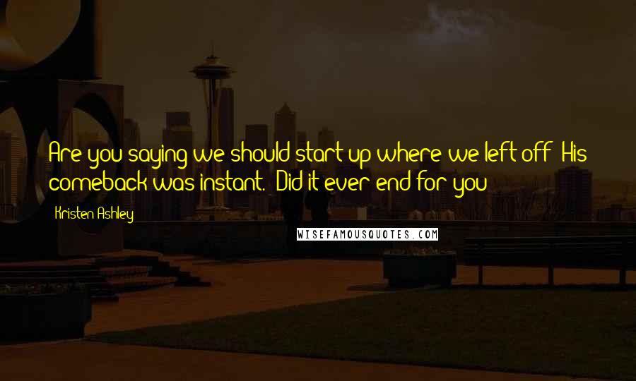 Kristen Ashley Quotes: Are you saying we should start up where we left off?"His comeback was instant. "Did it ever end for you?