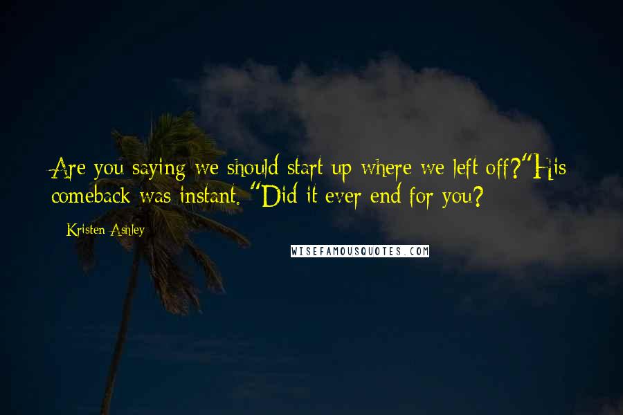 Kristen Ashley Quotes: Are you saying we should start up where we left off?"His comeback was instant. "Did it ever end for you?