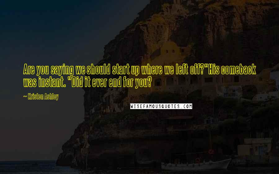 Kristen Ashley Quotes: Are you saying we should start up where we left off?"His comeback was instant. "Did it ever end for you?